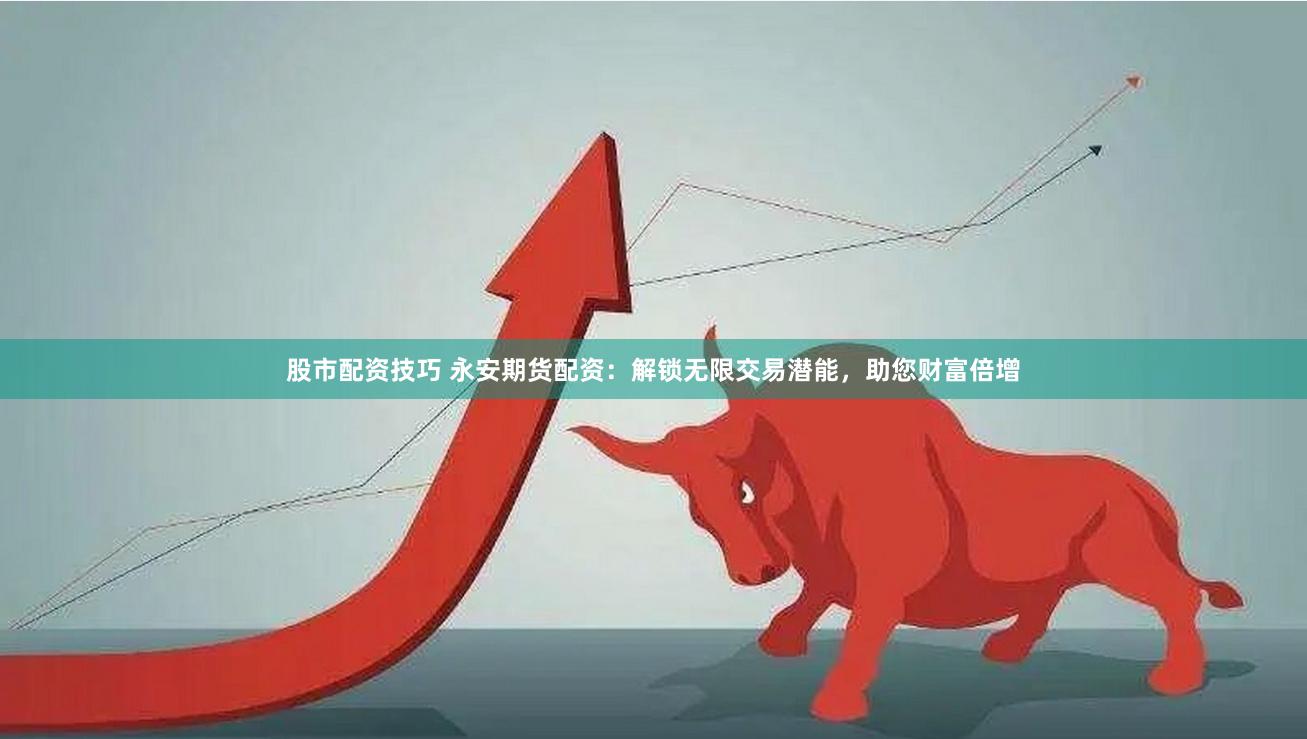 股市配资技巧 永安期货配资：解锁无限交易潜能，助您财富倍增