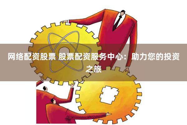 网络配资股票 股票配资服务中心：助力您的投资之旅