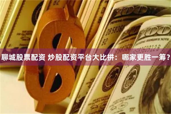 聊城股票配资 炒股配资平台大比拼：哪家更胜一筹？