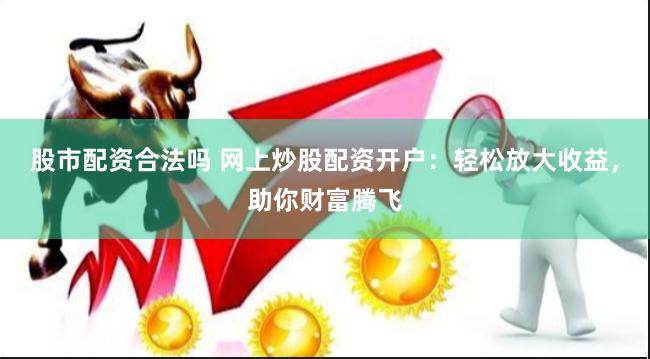 股市配资合法吗 网上炒股配资开户：轻松放大收益，助你财富腾飞