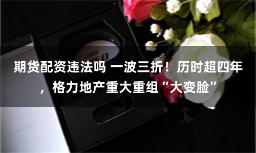 期货配资违法吗 一波三折！历时超四年，格力地产重大重组“大变脸”