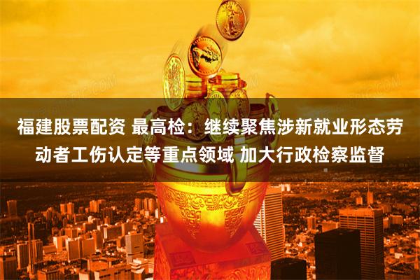 福建股票配资 最高检：继续聚焦涉新就业形态劳动者工伤认定等重点领域 加大行政检察监督