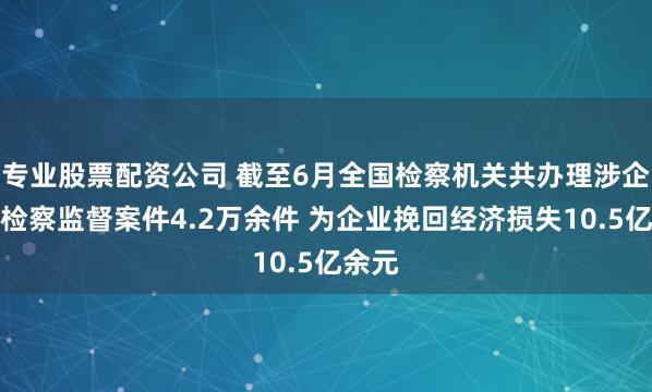 专业股票配资公司 截至6月全国检察机关共办理涉企行政检察监督案件4.2万余件 为企业挽回经济损失10.5亿余元