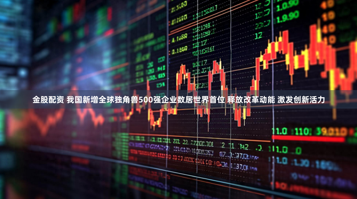 金股配资 我国新增全球独角兽500强企业数居世界首位 释放改革动能 激发创新活力