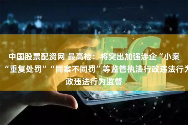 中国股票配资网 最高检：将突出加强涉企“小案重罚”“重复处罚”“同案不同罚”等监管执法行政违法行为监督