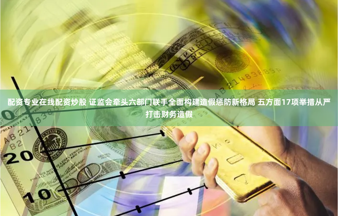 配资专业在线配资炒股 证监会牵头六部门联手全面构建造假惩防新格局 五方面17项举措从严打击财务造假