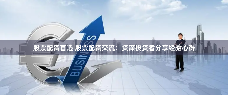 股票配资首选 股票配资交流：资深投资者分享经验心得
