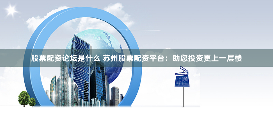 股票配资论坛是什么 苏州股票配资平台：助您投资更上一层楼