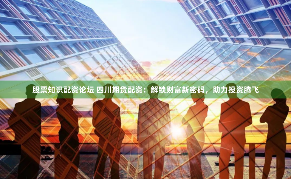 股票知识配资论坛 四川期货配资：解锁财富新密码，助力投资腾飞