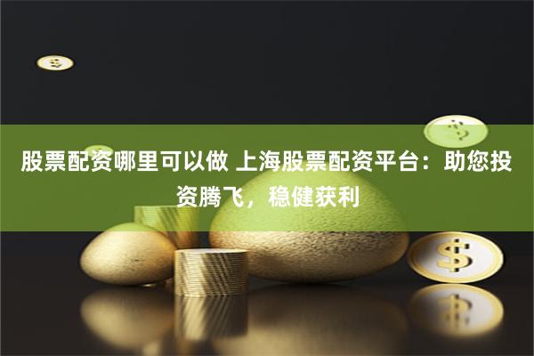 股票配资哪里可以做 上海股票配资平台：助您投资腾飞，稳健获利