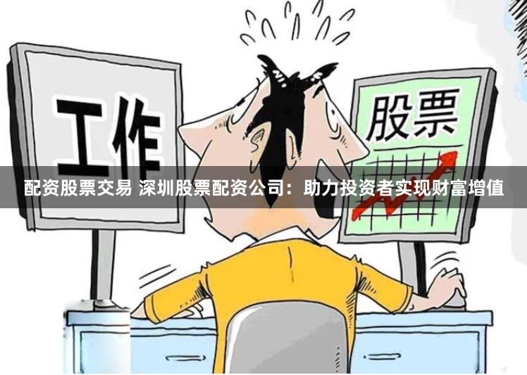 配资股票交易 深圳股票配资公司：助力投资者实现财富增值