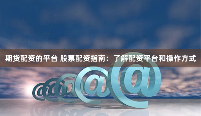 期货配资的平台 股票配资指南：了解配资平台和操作方式