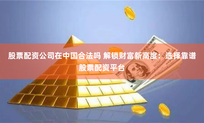 股票配资公司在中国合法吗 解锁财富新高度：选择靠谱股票配资平台