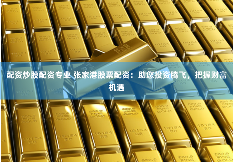 配资炒股配资专业 张家港股票配资：助您投资腾飞，把握财富机遇