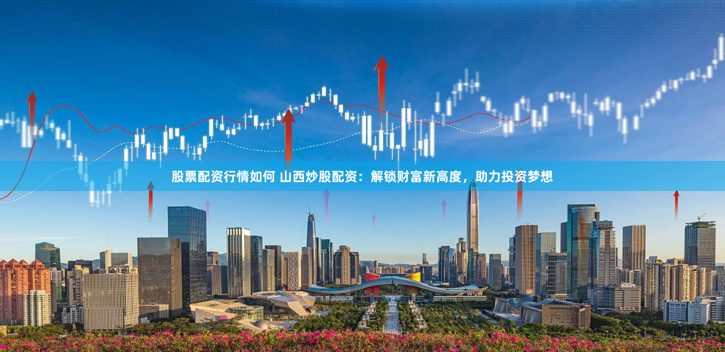 股票配资行情如何 山西炒股配资:解锁财富新高度,助力投资梦想